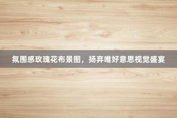 氛围感玫瑰花布景图，扬弃唯好意思视觉盛宴