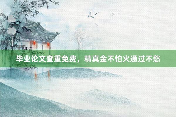 毕业论文查重免费,精真金不怕火通过不愁