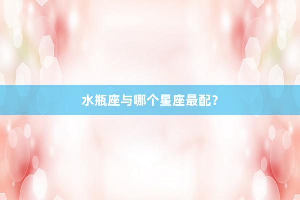 水瓶座与哪个星座最配？